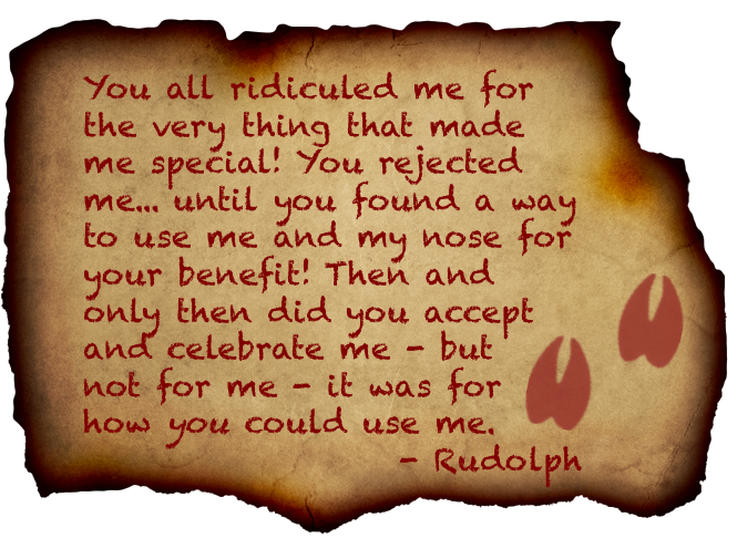 You all ridiculed me for the very thing that made me special!  You rejected me... until you found a way to use me and my nose for your benefit!  Then and only then did you accept and celebrate me - but not for me; it was for how you could use me. -Rudolph